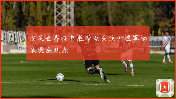 女足世界杯首胜带动关注升温赛场表现成焦点