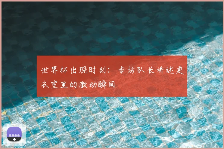 世界杯出现时刻:专访队长讲述更衣室里的激动瞬间