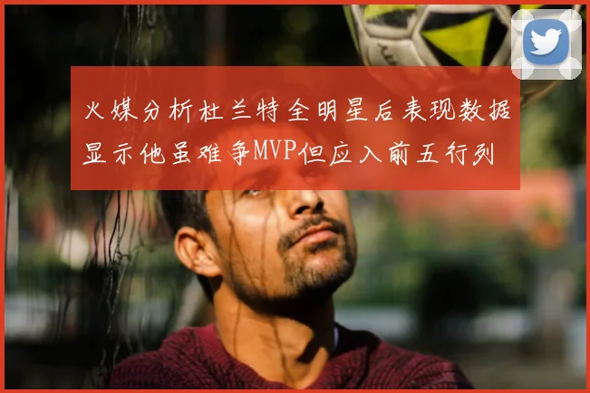 火媒分析杜兰特全明星后表现数据显示他虽难争MVP但应入前五行列