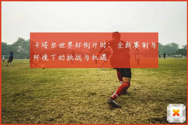 卡塔尔世界杯倒计时:全新赛制与环境下的挑战与机遇