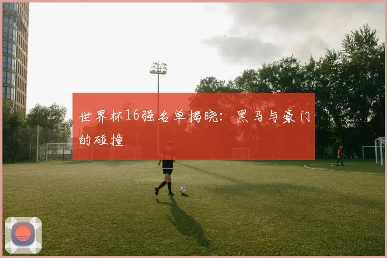 世界杯16强名单揭晓:黑马与豪门的碰撞