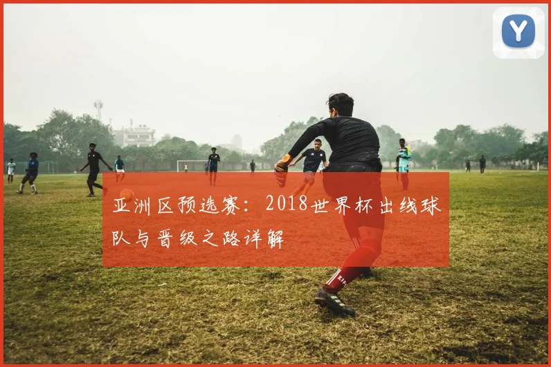 亚洲区预选赛：2018世界杯出线球队与晋级之路详解