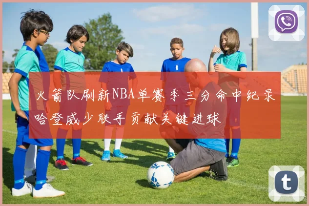 火箭队刷新NBA单赛季三分命中纪录哈登威少联手贡献关键进球