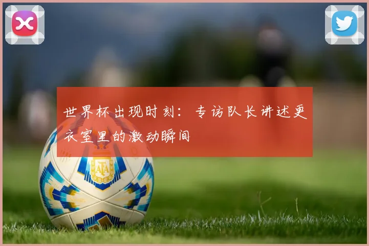 世界杯出现时刻：专访队长讲述更衣室里的激动瞬间