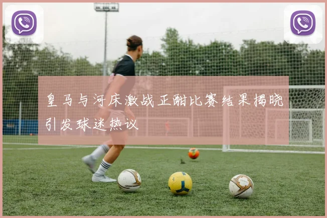 皇马与河床激战正酣比赛结果揭晓引发球迷热议