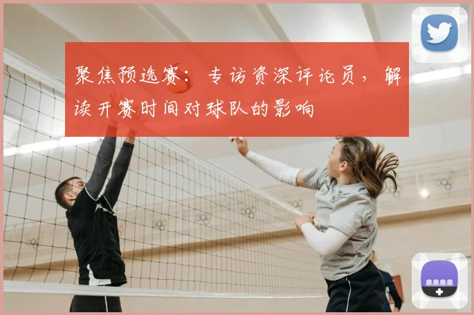 聚焦预选赛:专访资深评论员,解读开赛时间对球队的影响