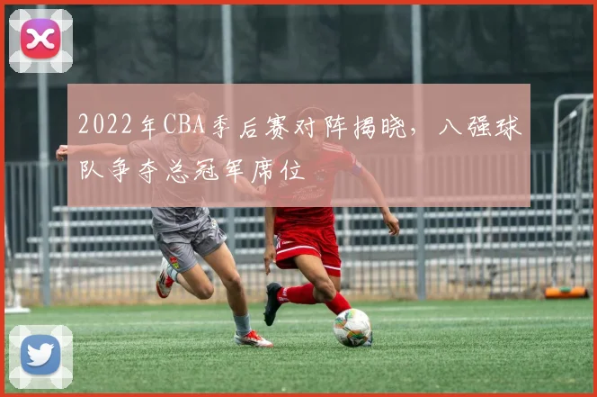 2022年CBA季后赛对阵揭晓,八强球队争夺总冠军席位