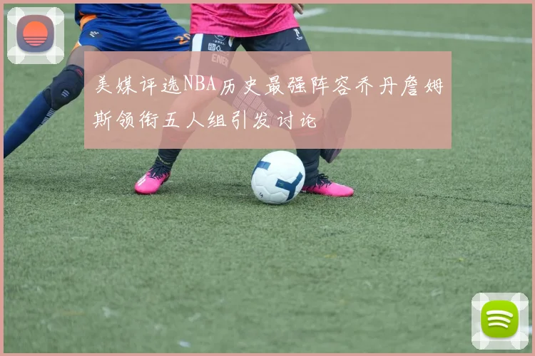 美媒评选NBA历史最强阵容乔丹詹姆斯领衔五人组引发讨论