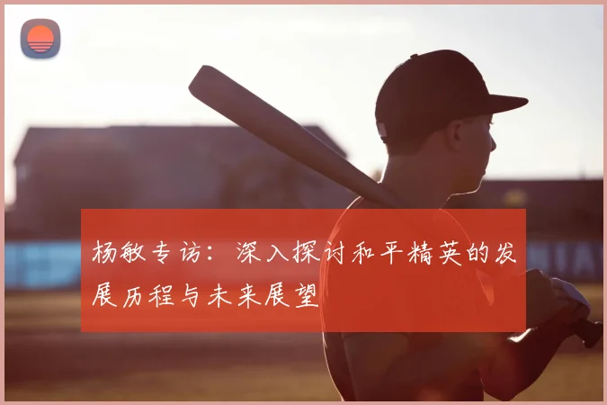杨敏专访:深入探讨和平精英的发展历程与未来展望