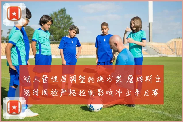 湖人管理层调整轮换方案 詹姆斯出场时间被严格控制影响冲击季后赛