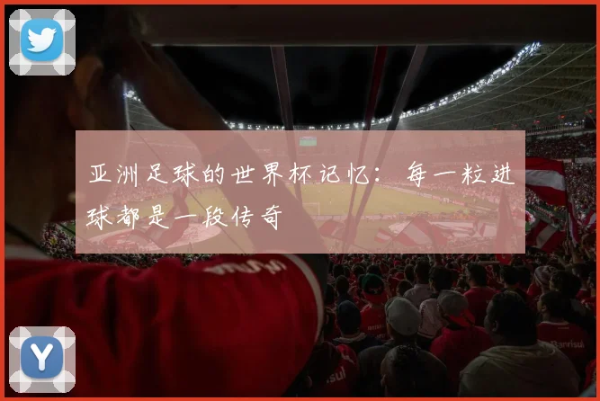 亚洲足球的世界杯记忆：每一粒进球都是一段传奇