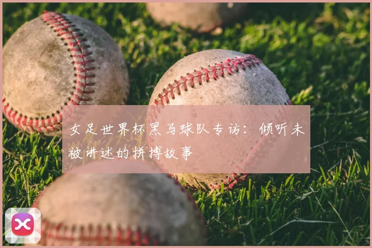 女足世界杯黑马球队专访：倾听未被讲述的拼搏故事