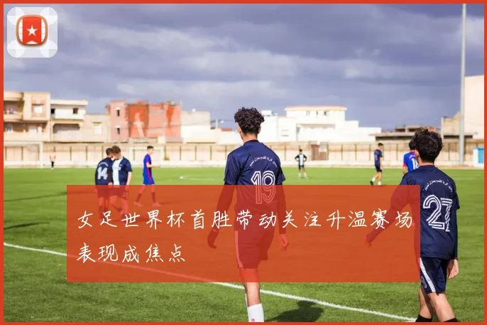 女足世界杯首胜带动关注升温赛场表现成焦点