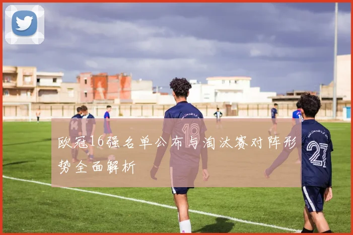 欧冠16强名单公布与淘汰赛对阵形势全面解析