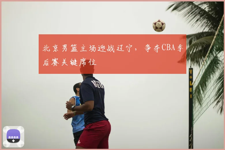 北京男篮主场迎战辽宁,争夺CBA季后赛关键席位