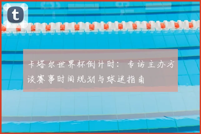 卡塔尔世界杯倒计时:专访主办方谈赛事时间规划与球迷指南