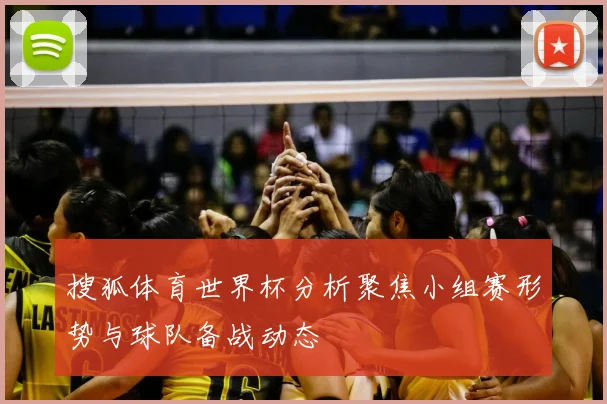 搜狐体育世界杯分析聚焦小组赛形势与球队备战动态