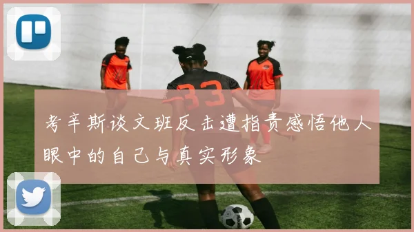 考辛斯谈文班反击遭指责感悟他人眼中的自己与真实形象
