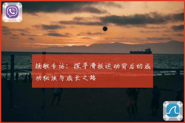 杨敏专访:探寻滑板运动背后的成功秘诀与成长之路