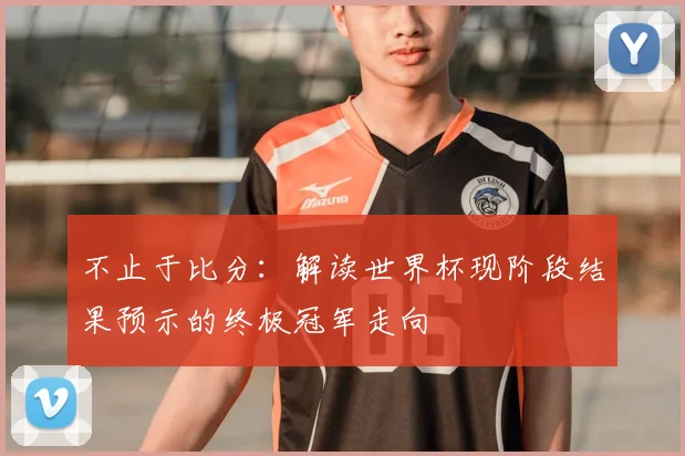 不止于比分：解读世界杯现阶段结果预示的终极冠军走向