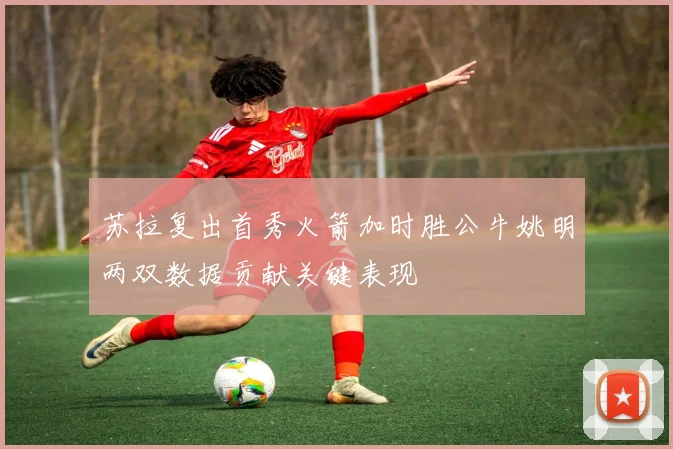 苏拉复出首秀火箭加时胜公牛姚明两双数据贡献关键表现