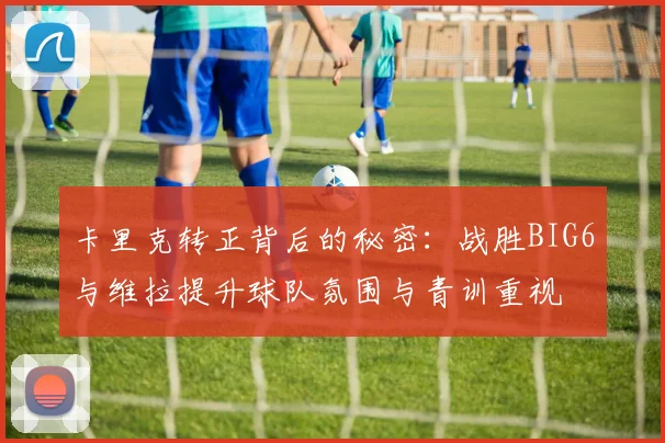 卡里克转正背后的秘密:战胜BIG6与维拉提升球队氛围与青训重视