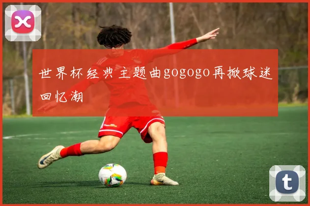 世界杯经典主题曲gogogo再掀球迷回忆潮