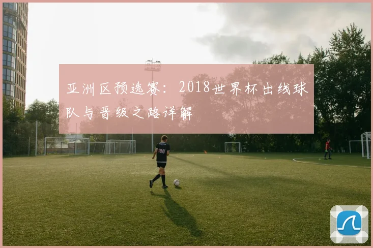 亚洲区预选赛:2018世界杯出线球队与晋级之路详解