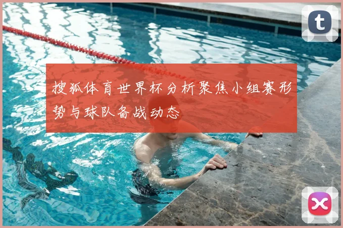 搜狐体育世界杯分析聚焦小组赛形势与球队备战动态