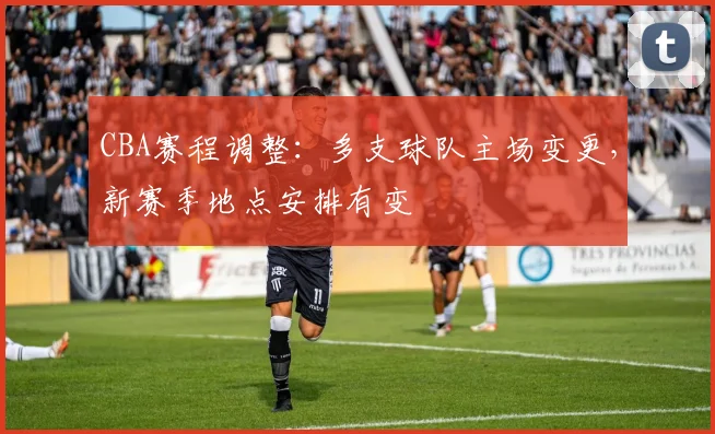 CBA赛程调整:多支球队主场变更,新赛季地点安排有变