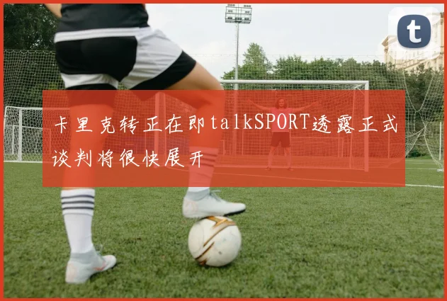 卡里克转正在即talkSPORT透露正式谈判将很快展开