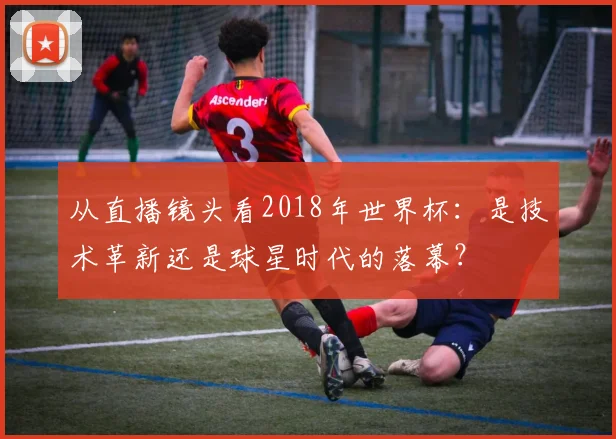 从直播镜头看2018年世界杯：是技术革新还是球星时代的落幕？