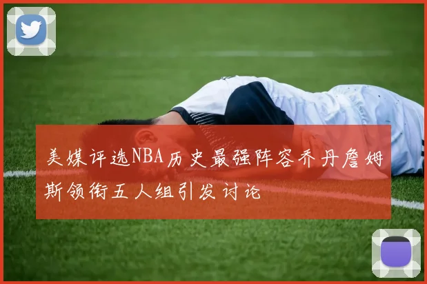 美媒评选NBA历史最强阵容乔丹詹姆斯领衔五人组引发讨论